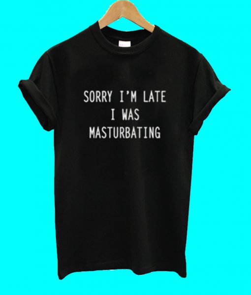 Sorry I'm Late I Was Masturbating T Shirt