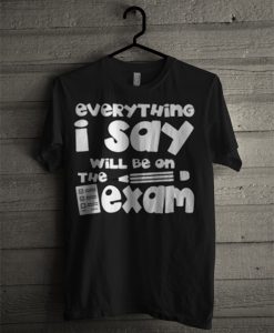 Everything I Say Will Be On The Exam T Shirt