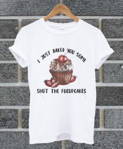 I Just Baked You Some Shut The Fucupcakes T Shirt