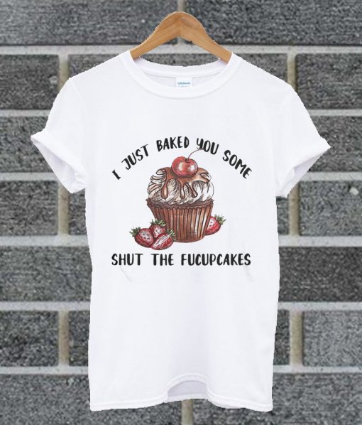I Just Baked You Some Shut The Fucupcakes T Shirt