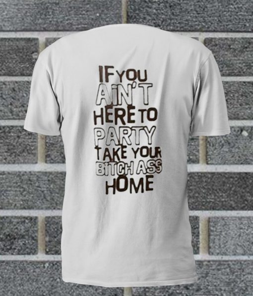 If You Ain't Here To Party Take Your Bitch Ass Home T Shirt