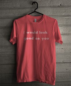 I Would Look Good On You T Shirt