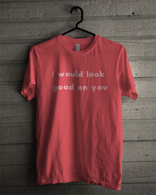 I Would Look Good On You T Shirt