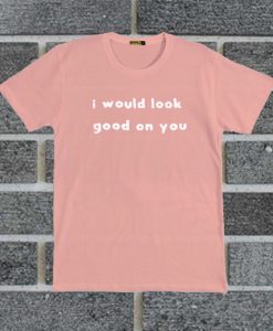 I Would Look Good On You T Shirt