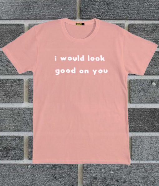 I Would Look Good On You T Shirt