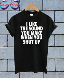 I Like The Sound You Make When You Shut Up T shirt